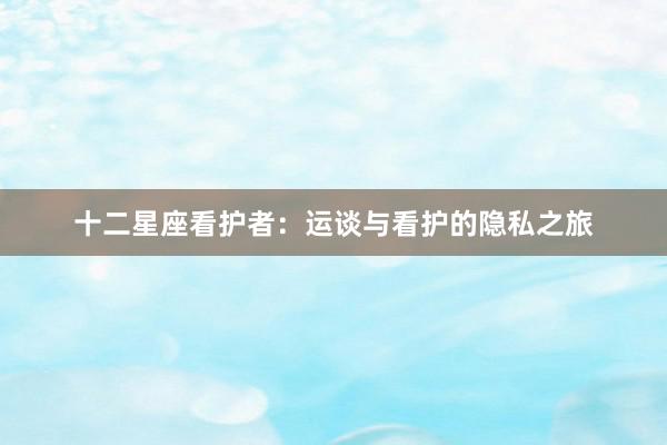 十二星座看护者：运谈与看护的隐私之旅