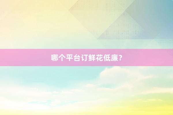 哪个平台订鲜花低廉？